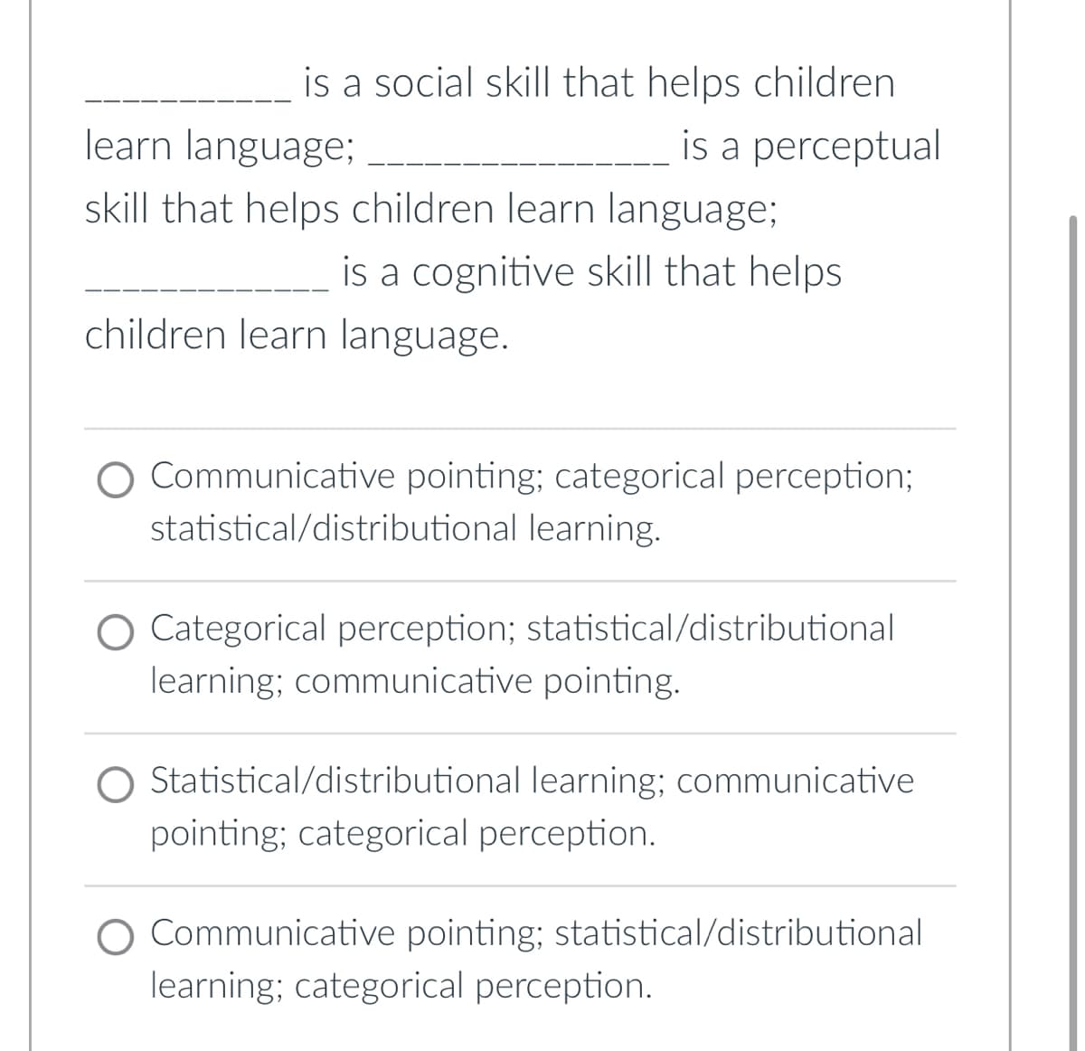 is a social skill that helps children
learn language;
is a perceptual
skill that helps children learn language;
is a cognitive skill that helps
children learn language.
O Communicative pointing; categorical perception;
statistical/distributional learning.
Categorical perception; statistical/distributional
learning; communicative pointing.
Statistical/distributional learning; communicative
pointing; categorical perception.
Communicative pointing; statistical/distributional
learning; categorical perception.