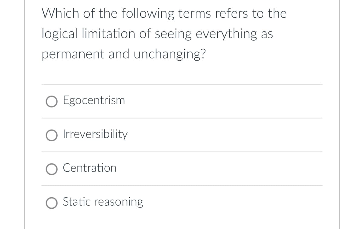 Which of the following terms refers to the
logical limitation of seeing everything as
permanent and unchanging?
○ Egocentrism
○ Irreversibility
Centration
○ Static reasoning