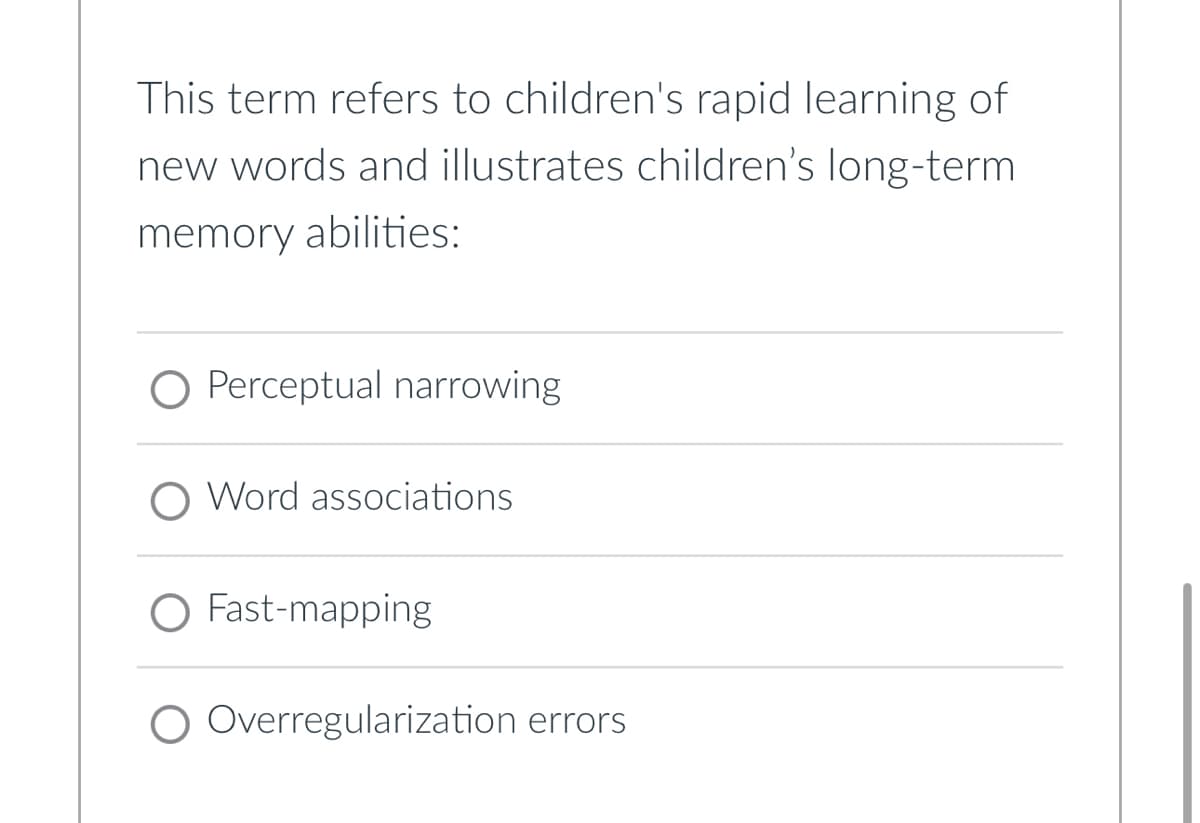 This term refers to children's rapid learning of
new words and illustrates children's long-term
memory abilities:
O Perceptual narrowing
Word associations
Fast-mapping
Overregularization errors