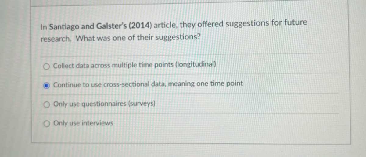 In Santiago and Galster's (2014) article, they offered suggestions for future
research. What was one of their suggestions?
Collect data across multiple time points (longitudinal)
Continue to use cross-sectional data, meaning one time point
O Only use questionnaires (surveys)
O Only use interviews