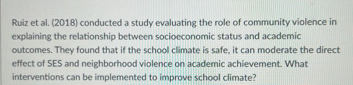 Ruiz et al. (2018) conducted a study evaluating the role of community violence in
explaining the relationship between socioeconomic status and academic
outcomes. They found that if the school climate is safe, it can moderate the direct
effect of SES and neighborhood violence on academic achievement. What
interventions can be implemented to improve school climate?