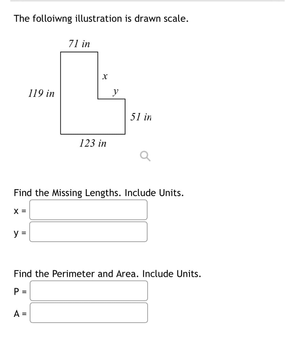 The folloiwng illustration is drawn scale.
y =
119 in
71 in
A =
X
123 in
y
Find the Missing Lengths. Include Units.
X =
51 in
Find the Perimeter and Area. Include Units.
P =