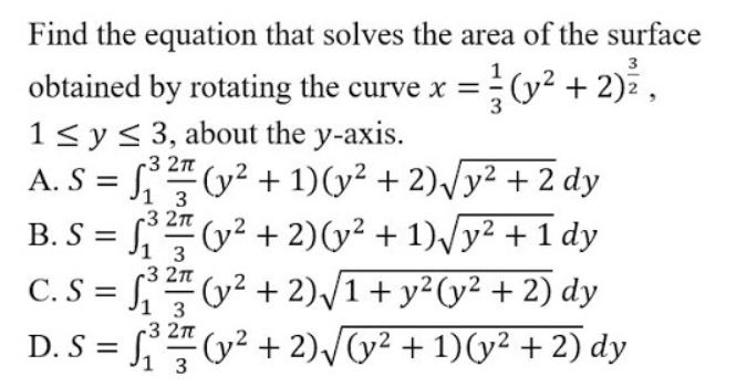 Find the equation that solves the area of the surface
3
(y² + 2) ,
obtained by rotating the curve x =
1< y< 3, about the y-axis.
A. S = (y² + 1)(y² + 2),/y² + 2 dy
B. S = (y² + 2)(y² + 1)/y² + 1 dy
C. S = (y² + 2)/1+y²(y² + 2) dy
D. S = (y? + 2)/(y² + 1)(y² + 2) dy
3
3 2n
1 3
r3 2n
1 3
-3 2n
%3D
3
c3 2n
%3D
1 3
