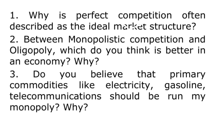1. Why is perfect competition often
described as the ideal market structure?
2. Between Monopolistic competition and
Oligopoly, which do you think is better in
an economy? Why?
Do
believe
that primary
3.
commodities like electricity, gasoline,
telecommunications should be run my
monopoly? Why?
you
