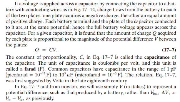 If a voltage is applied across a capacitor by connecting the capacitor to a bat-
tery with conducting wires as in Fig. 17–14, charge flows from the battery to each
of the two plates: one plate acquires a negative charge, the other an equal amount
of positive charge. Each battery terminal and the plate of the capacitor connected
to it are at the same potential; hence the full battery voltage appears across the
capacitor. For a given capacitor, it is found that the amount of charge Q acquired
by each plate is proportional to the magnitude of the potential difference V between
the plates:
Q = CV.
(17–7)
The constant of proportionality, C, in Eq. 17–7 is called the capacitance of
the capacitor. The unit of capacitance is coulombs per volt, and this unit is
called a farad (F). Common capacitors have capacitance in the range of 1 pF
(picofarad = 10 12F) to 10° µF (microfarad = 10 F). The relation, Eq. 17-7,
was first suggested by Volta in the late eighteenth century.
In Eq. 17–7 and from now on, we will use simply V (in italics) to represent a
potential difference, such as that produced by a battery, rather than Vpa, AV, or
V - Va, as previously.
