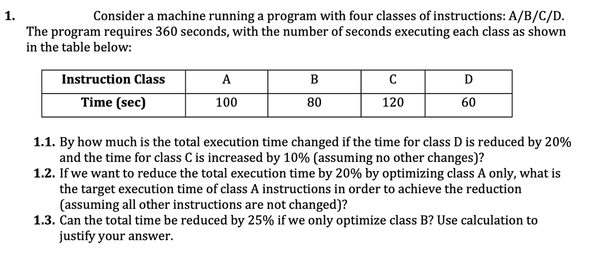 1.
Consider a machine running a program with four classes of instructions: A/B/C/D.
The program requires 360 seconds, with the number of seconds executing each class as shown
in the table below:
Instruction Class
A
B
C
Time (sec)
100
80
120
60
1.1. By how much is the total execution time changed if the time for class D is reduced by 20%
and the time for class C is increased by 10% (assuming no other changes)?
1.2. If we want to reduce the total execution time by 20% by optimizing class A only, what is
the target execution time of class A instructions in order to achieve the reduction
(assuming all other instructions are not changed)?
1.3. Can the total time be reduced by 25% if we only optimize class B? Use calculation to
justify your answer.
