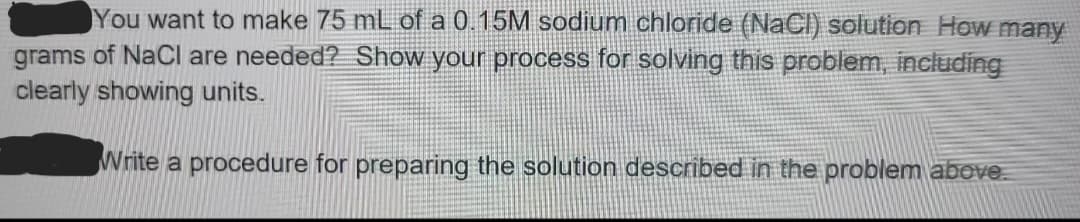 You want to make 75 mL of a 0.15M sodium chloride (NaCl) solution How many
grams of NaCl are needed? Show your process for solving this problem, including
clearly showing units.
Write a procedure for preparing the solution described in the problem above.