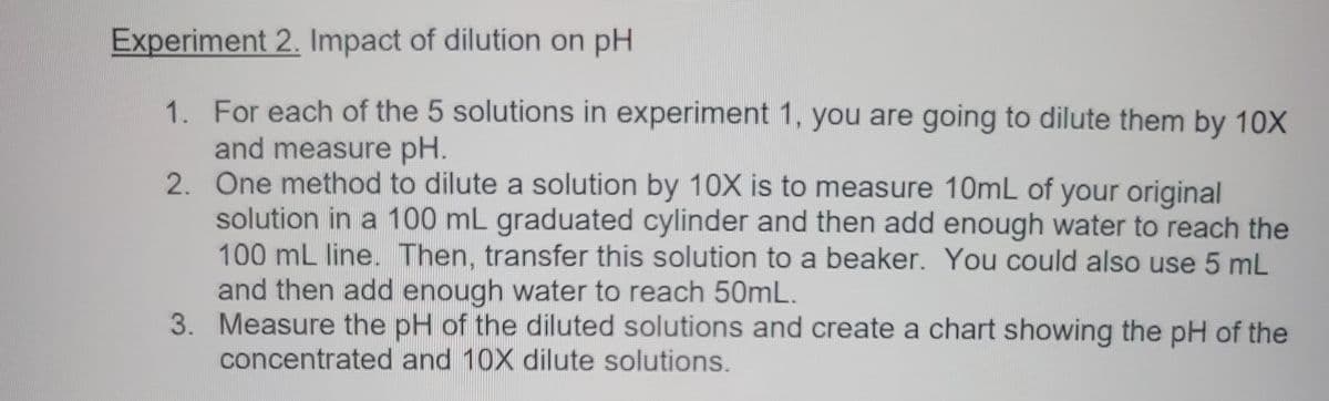 Experiment 2. Impact of dilution on pH
1. For each of the 5 solutions in experiment 1, you are going to dilute them by 10X
and measure pH.
2.
One method to dilute a solution by 10X is to measure 10mL of your original
solution in a 100 mL graduated cylinder and then add enough water to reach the
100 mL line. Then, transfer this solution to a beaker. You could also use 5 mL
and then add enough water to reach 50mL.
3. Measure the pH of the diluted solutions and create a chart showing the pH of the
concentrated and 10X dilute solutions.