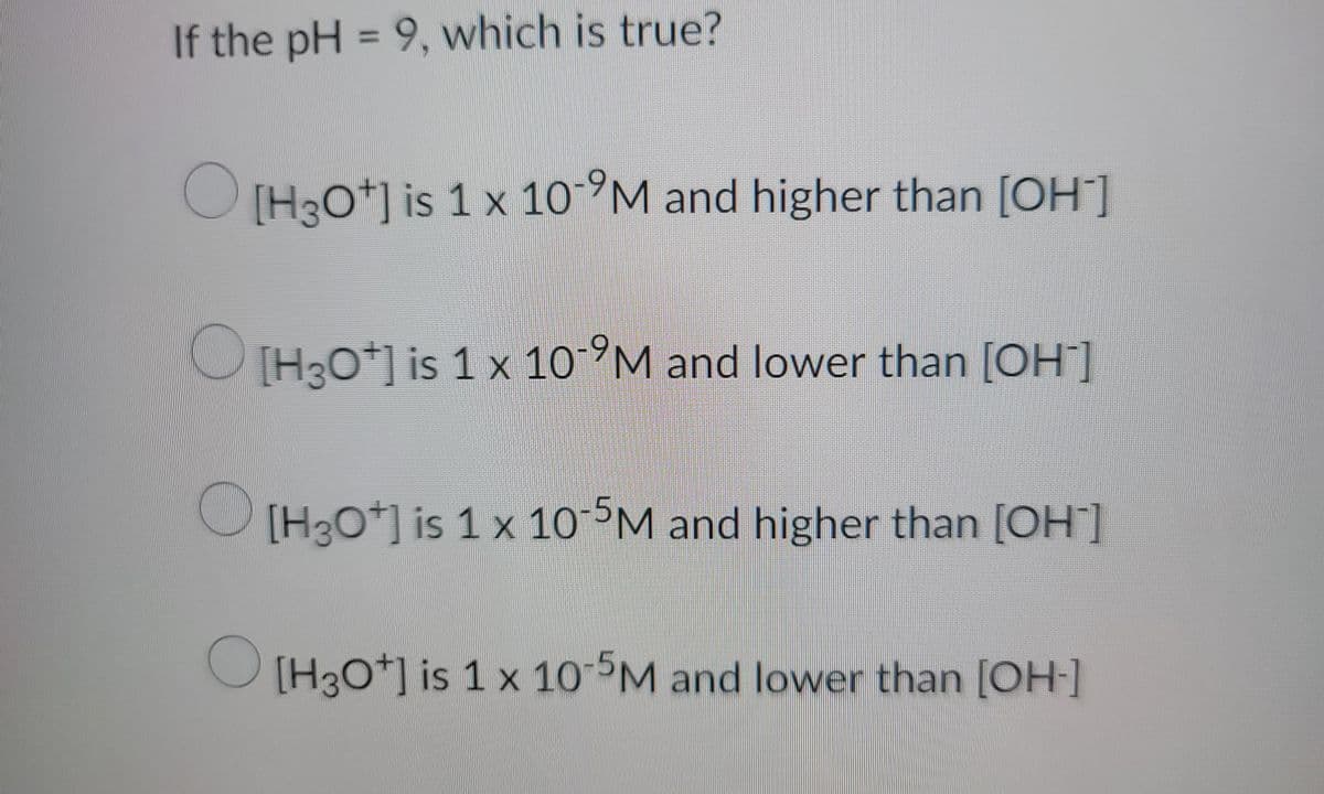 If the pH = 9, which is true?
[H3O+] is 1 x 10-9M and higher than [OH-]
[H3O+] is 1 x 10-M and lower than [OH-]
[H3O+] is 1 x 10-5M and higher than [OH-]
O
[H3O+] is 1 x 10-5M and lower than [OH-]