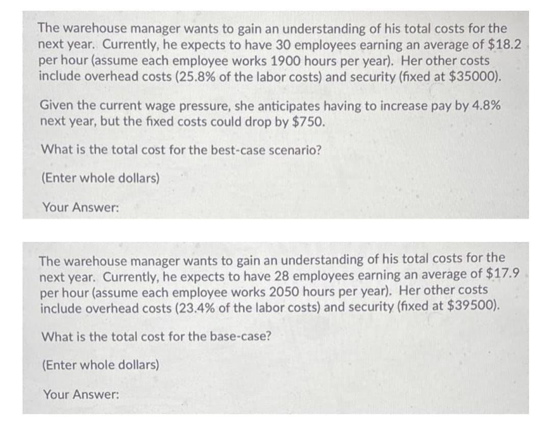 The warehouse manager wants to gain an understanding of his total costs for the
next year. Currently, he expects to have 30 employees earning an average of $18.2
per hour (assume each employee works 1900 hours per year). Her other costs
include overhead costs (25.8% of the labor costs) and security (fixed at $35000).
Given the current wage pressure, she anticipates having to increase pay by 4.8%
next year, but the fixed costs could drop by $750.
What is the total cost for the best-case scenario?
(Enter whole dollars)
Your Answer:
The warehouse manager wants to gain an understanding of his total costs for the
next year. Currently, he expects to have 28 employees earning an average of $17.9
per hour (assume each employee works 2050 hours per year). Her other costs
include overhead costs (23.4% of the labor costs) and security (fixed at $39500).
What is the total cost for the base-case?
(Enter whole dollars)
Your Answer:
