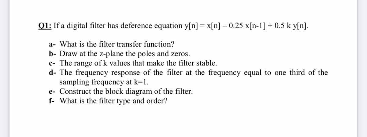 01: If a digital filter has deference equation y[n] = x[n] – 0.25 x[n-1] + 0.5 k y[n].
a- What is the filter transfer function?
b- Draw at the z-plane the poles and zeros.
c- The range of k values that make the filter stable.
d- The frequency response of the filter at the frequency equal to one third of the
sampling frequency at k=1.
e- Construct the block diagram of the filter.
f- What is the filter type and order?
