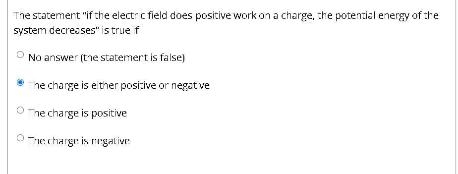 The statement "if the electric field does positive work on a charge, the potential energy of the
system decreases" is true if
No answer (the statement is false)
The charge is either positive or negative
The charge is positive
The charge is negative
