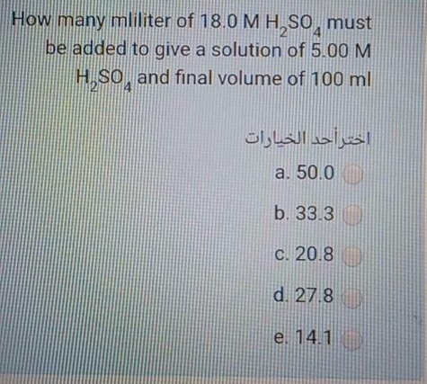 How many mliliter of 18.0 M H,S0, must
be added to give a solution of 5.00 M
H,SO, and final volume of 100ml
اخترأحد الخيارات
a. 50.0
b. 33.3
C. 20.8
d. 27.8
e. 14.1
