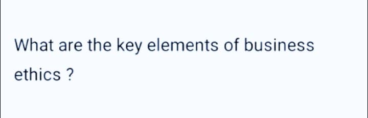 What are the key elements of business
ethics?