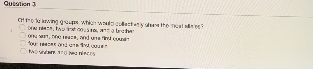 Question 3
Of the following groups, which would collectively share the most alleles?
one niece, two first cousins, and a brother
one son, one niece, and one first cousin
four nieces and one first cousin
two sisters and two nieces
