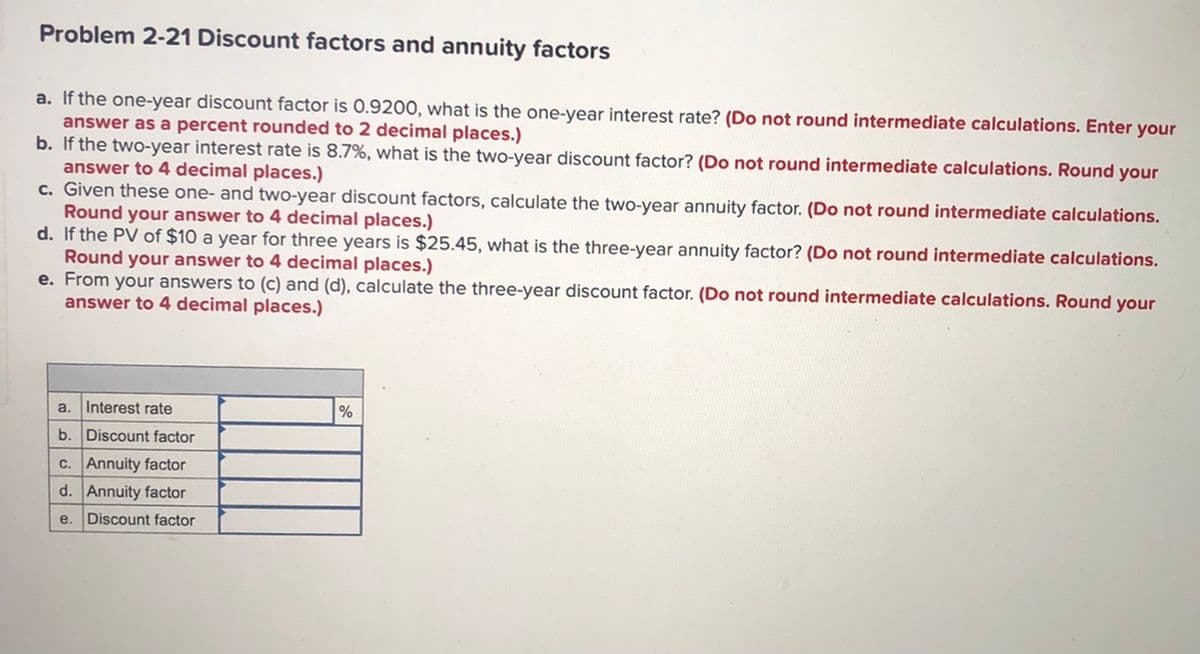 Problem 2-21 Discount factors and annuity factors
a. If the one-year discount factor is 0.9200, what is the one-year interest rate? (Do not round intermediate calculations. Enter your
answer as a percent rounded to 2 decimal places.)
b. If the two-year interest rate is 8.7%, what is the two-year discount factor? (Do not round intermediate calculations. Round your
answer to 4 decimal places.)
c. Given these one- and two-year discount factors, calculate the two-year annuity factor. (Do not round intermediate calculations.
Round your answer to 4 decimal places.)
d. If the PV of $10 a year for three years is $25.45, what is the three-year annuity factor? (Do not round intermediate calculations.
Round your answer to 4 decimal places.)
e. From your answers to (c) and (d), calculate the three-year discount factor. (Do not round intermediate calculations. Round your
answer to 4 decimal places.)
a.
Interest rate
%
b. Discount factor
c. Annuity factor
d. Annuity factor
e.
Discount factor
