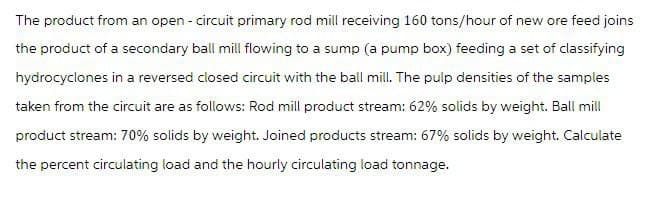 The product from an open - circuit primary rod mill receiving 160 tons/hour of new ore feed joins
the product of a secondary ball mill flowing to a sump (a pump box) feeding a set of classifying
hydrocyclones in a reversed closed circuit with the ball mill. The pulp densities of the samples
taken from the circuit are as follows: Rod mill product stream: 62% solids by weight. Ball mill
product stream: 70% solids by weight. Joined products stream: 67% solids by weight. Calculate
the percent circulating load and the hourly circulating load tonnage.