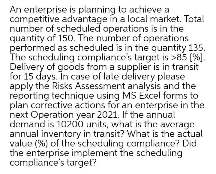An enterprise is planning to achieve a
competitive advantage in a local market. Total
number of scheduled operations is in the
quantity of 150. The number of operations
performed as scheduled is in the quantity 135.
The scheduling compliance's target is >85 [%].
Delivery of goods from a supplier is in transit
for 15 days. In case of late delivery please
apply the Risks Assessment analysis and the
reporting technique using MS Excel forms to
plan corrective actions for an enterprise in the
next Operation year 2021. If the annual
demand is 10200 units, what is the average
annual inventory in transit? what is the actual
value (%) of the scheduling compliance? Did
the enterprise implement the scheduling
compliance's target?

