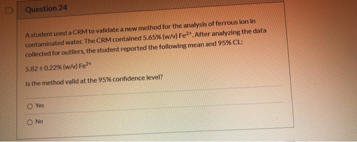 Astudent used a CRM to validate a new method for the analysis of ferrous ion in
contaminated water. The CRM contained 5.65% (w/v) Fe".After analyzing the data
collected for outliers, the student reported the following mean and 95% CL:
5.82+0.22% (w/v) Fe2*
Is the method valid at the 95% confidence level?
O Yes
O No
