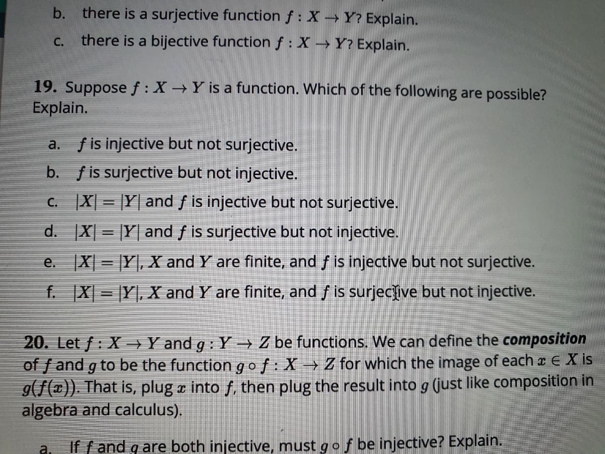 b. there is a surjective function f : XY? Explain.
there is a bijective function f : X Y? Explain.
С.
19. Suppose f : X Y is a function. Which of the following are possible?
Explain.
f is injective but not surjective.
а.
b. fis surjective but not injective.
C. X| = |Y| and f is injective but not surjective.
d. X| = |Y| and f is surjective but not injective.
e. X = |Y], X and Y are finite, and f is injective but not surjective.
f. X| = |Y|, X and Y are finite, and f is surjecive but not injective.
20. Let f : X →Y and g : Y→ Z be functions. We can define the composition
of f and g to be the function gof: X→ Z for which the image of each a E X is
9(f(¤)). That is, plug a into f, then plug the result into g (just like composition in
algebra and calculus).
a.
If f and g are both injective, must gof be injective? Explain.
