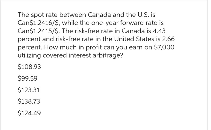 The spot rate between Canada and the U.S. is
Can$1.2416/$, while the one-year forward rate is
Can$1.2415/$. The risk-free rate in Canada is 4.43
percent and risk-free rate in the United States is 2.66
percent. How much in profit can you earn on $7,000
utilizing covered interest arbitrage?
$108.93
$99.59
$123.31
$138.73
$124.49