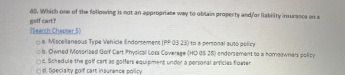 40. Which one of the following is not an appropriate way to obtain property and/or liability insurance on a
golf cart?
(Search Chapter 5)
a. Miscellaneous Type Vehicle Endorsement (PP 03 23) to a personal auto policy
ob. Owned Motorized Golf Cart Physical Loss Coverage (HO 05 28) endorsement to a homeowners policy
OC. Schedule the golf cart as golfers equipment under a personal articles floater
d. Specialty golf cart insurance policy