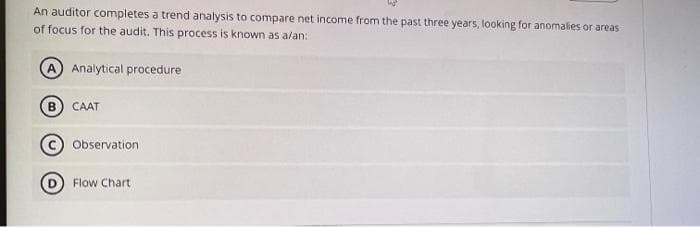 An auditor completes a trend analysis to compare net income from the past three years, looking for anomalies or areas
of focus for the audit. This process is known as a/an:
B
Analytical procedure
CAAT
Observation
Flow Chart