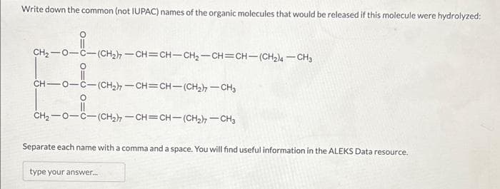 Write down the common (not IUPAC) names of the organic molecules that would be released if this molecule were hydrolyzed:
CH,—O—C—(CH2)—CH=CH-CH,—CH=CH—(CH2) — CH3
CH-0- -(CH2)–CH=CH(CH2)CH3
O
CH,—O-C=(CH2)=CH=CH(CH2)—CH3
Separate each name with a comma and a space. You will find useful information in the ALEKS Data resource.
type your answer...