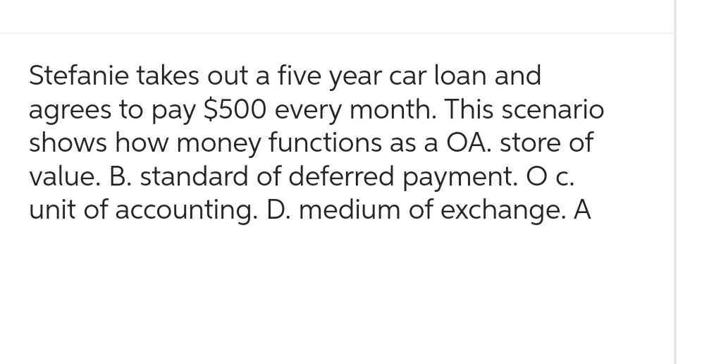 Stefanie takes out a five year car loan and
agrees to pay $500 every month. This scenario
shows how money functions as a OA. store of
value. B. standard of deferred payment. O c.
unit of accounting. D. medium of exchange. A
