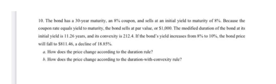 10. The bond has a 30-year maturity, an 8% coupon, and sells at an initial yield to maturity of 8%. Because the
coupon rate equals yield to maturity, the bond sells at par value, or $1,000. The modified duration of the bond at its
initial yield is 11.26 years, and its convexity is 212.4. If the bond's yield increases from 8% to 10%, the bond price
will fall to $811.46, a decline of 18.85%.
a. How does the price change according to the duration rule?
b. How does the price change according to the duration-with-convexity rule?
