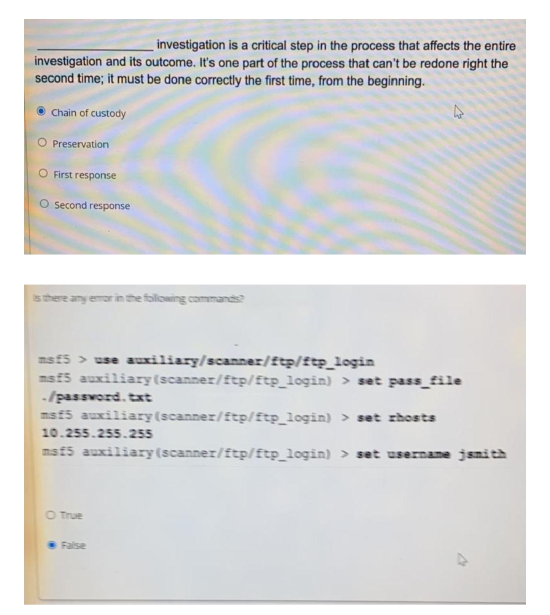 investigation is a critical step in the process that affects the entire
investigation and its outcome. It's one part of the process that can't be redone right the
second time; it must be done correctly the first time, from the beginning.
Chain of custody
O Preservation
O First response
O Second response
is there any emor in the following commands?
msf5 > use auiliary/scanner/£tp/ftp_login
msf5 auxiliary(scanner/ftp/ftp_login) > set pass_file
-/passvord. txt
msf5 auxiliary(scanner/ftp/ftp_login) > set rhosts
10.255.255.255
msf5 auxiliary(scanner/ftp/ftp_login) > set username jsnith
O True
False
