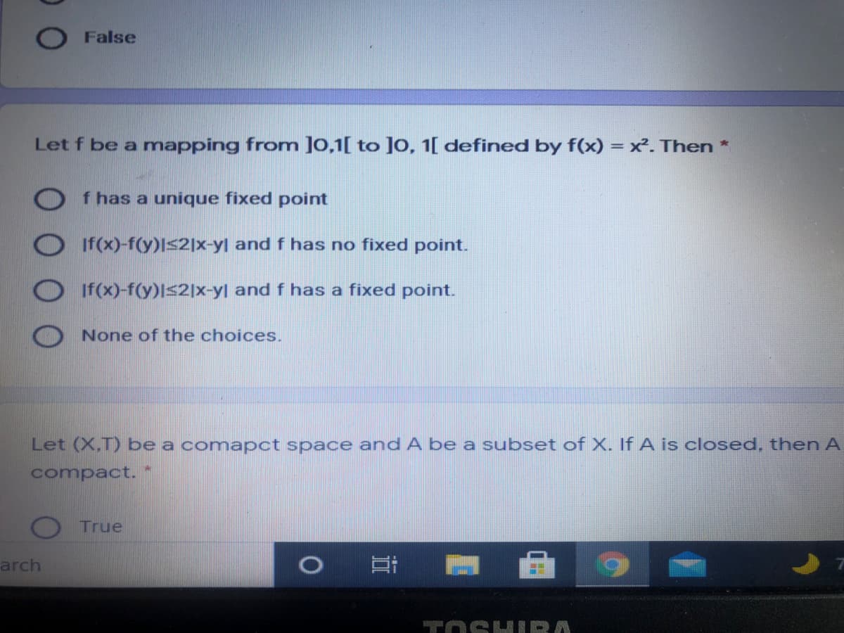 False
Let f be a mapping from ]0,1[ to ]0, 1[ defined by f(x) = x. Then *
O f has a unique fixed point
If(x)-f(y)Is2]x-yl and f has no fixed point.
If(x)-f(y)Is2]x-yl and f has a fixed point.
None of the choices.
Let (X,T) be a comapct space and A be a subset of X. If A is closed, then A
compact.
True
arch
TOSH IRA
