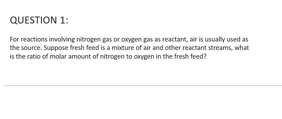 QUESTION 1:
For reactions involving nitrogen gas or oxygen gas as reactant, air is usually used as
the source. Suppose fresh feed is a mixture of air and other reactant streams, what
is the ratio of molar amount of nitrogen to oxygen in the fresh feed?
