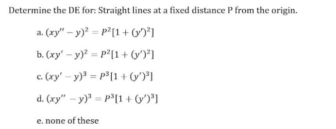 Determine the DE for: Straight lines at a fixed distance P from the origin.
a. (xy" – y)? = P²[1+ (y')²]
%3D
b. (xy' – y)? = p2[1+ (y')²]
c. (xy' – y)3 = p3[1+ (y')³]
d. (xy" – y)3 = p³[1 + (y')³]
e. none of these
