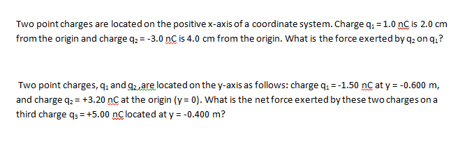 Two point charges are located on the positive x-axis of a coordinate system. Charge q. = 1.0 nC is 2.0 cm
from the origin and charge q. = -3.0 nC is 4.0 cm from the origin. What is the force exerted by q, on q.?
Two point charges, q, and g2,are located on the y-axis as follows: charge q. =-1.50 nC at y = -0.600 m,
and charge q2 = +3.20 nC at the origin (y = 0). What is the net force exerted by these two charges on a
third charge q; = +5.00 nclocated at y = -0.400 m?
