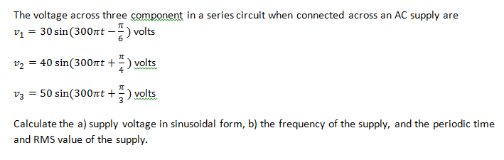 The voltage across three component in a series circuit when connected across an AC supply are
v1
= 30 sin (300nt -") volts
v2 = 40 sin(300nt +
volts
v3 = 50 sin(300rnt +
volts
Calculate the a) supply voltage in sinusoidal form, b) the frequency of the supply, and the periodic time
and RMS value of the supply.
