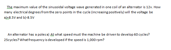 The maximum value of the sinusoidal voltage wave generated in one coil of an alternator is 12v. How
many electrical degreesfrom the zero points in the cycle (increasing positively) will the voltage be
al+8.5V and b)-8.5V
An alternator has a poles a) At what speed must the machine be driven to develop 60 cycles?
25cycles? What frequency is developed if the speed is 1,000 rpm?

