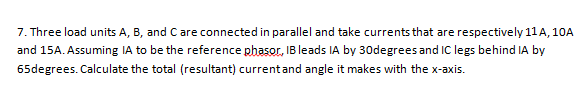 7. Three load units A, B, and Care connected in parallel and take currents that are respectively 11 A, 10A
and 15A. Assuming IA to be the reference phasor, IB leads IA by 30degrees and IC legs behind IA by
65degrees. Calculate the total (resultant) currentand angle it makes with the x-axis.

