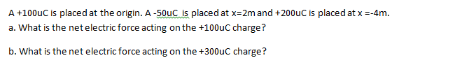 A +100uC is placed at the origin. A-50uC is placed at x=2mand +200uC is placed at x =-4m.
a. What is the netelectric force acting on the +100uC charge?
b. What is the net electric force acting on the +300uc charge?
