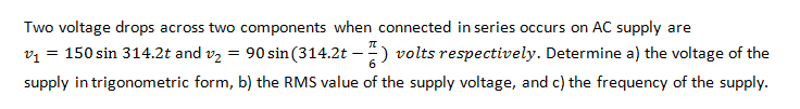 Two voltage drops across two components when connected in series occurs on AC supply are
vz = 150 sin 314.2t and v, = 90 sin(314.2t –) volts respectively. Determine a) the voltage of the
supply in trigonometric form, b) the RMS value of the supply voltage, and c) the frequency of the supply.
