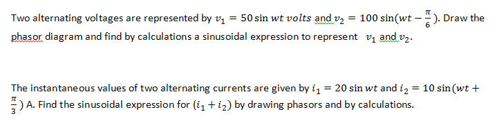 Two alternating voltages are represented by vị = 50 sin wt volts and v2 = 100 sin(wt - -). Draw the
phasor diagram and find by calculations a sinusoidal expression to represent vi and v,.
www
The instantane ous values of two alternating currents are given by i = 20 sin wt and i, = 10 sin (wt +
) A. Find the sinusoidal expression for (i1 + i2) by drawing phasors and by calculations.
