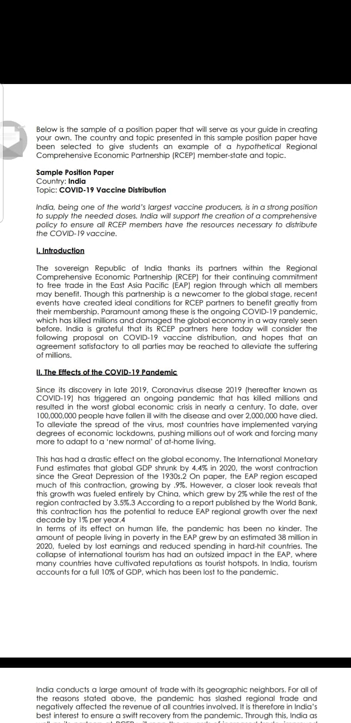 Below is the sample of a position paper that will serve as your guide in creating
your own. The country and topic presented in this sample position paper have
been selected to give students an example of a hypothetical Regional
Comprehensive Economic Partnership (RCEP) member-state and topic.
Sample Position Paper
Country: India
Topic: COVID-19 Vaccine Distribution
India, being one of the world's largest vaccine producers, is in a strong position
to supply the needed doses. India will support the creation of a comprehensive
policy to ensure all RCEP members have the resources necessary to distribute
the COVID-19 vaccine.
I. Introduction
The sovereign Republic of India thanks its partners within the Regional
Comprehensive Economic Partnership (RCEP) for their continuing commitment
to free trade in the East Asia Pacific (EAP) region through which all members
may benefit. Though this partnership is a newcomer to the global stage, recent
events have created ideal conditions for RCEP partners to benefit greatly from
their membership. Paramount among these is the ongoing COVID-19 pandemic,
which has killed millions and damaged the global economy in a way rarely seen
before. India is grateful that its RCEP partners here today will consider the
following proposal on COVID-19 vaccine distribution, and hopes that an
agreement satisfactory to all parties may be reached to alleviate the suffering
of millions.
II. The Effects of the COVID-19 Pandemic
Since its discovery in late 2019, Coronavirus disease 2019 (hereafter known as
COVID-19) has triggered an ongoing pandemic that has killed millions and
resulted in the worst global economic crisis in nearly a century. To date, over
100,000,000 people have fallen ill with the disease and over 2,000,000 have died.
To alleviate the spread of the virus, most countries have implemented varying
degrees of economic lockdowns, pushing millions out of work and forcing many
more to adapt to a 'new normal' of at-home living.
This has had a drastic effect on the global economy. The International Monetary
Fund estimates that global GDP shrunk by 4.4% in 2020, the worst contraction
since the Great Depression of the 1930s.2 On paper, the EAP region escaped
much of this contraction, growing by .9%. However, a closer look reveals that
this growth was fueled entirely by China, which grew by 2% while the rest of the
region contracted by 3.5%.3 According to a report published by the World Bank,
this contraction has the potential to reduce EAP regional growth over the next
decade by 1% per year.4
In terms of its effect on human life, the pandemic has been no kinder. The
amount of people living in poverty in the EAP grew by an estimated 38 million in
2020, fueled by lost earnings and reduced spending in hard-hit countries. The
collapse of international tourism has had an outsized impact in the EAP, where
many countries have cultivated reputations as tourist hotspots. In India, tourism
accounts for a full 10% of GDP, which has been lost to the pandemic.
India conducts a large amount of trade with its geographic neighbors. For all of
the reasons stated above, the pandemic has slashed regional trade and
negatively affected the revenue of all countries involved. It is therefore in India's
best interest to ensure a swift recovery from the pandemic. Through this, India as
Dorn will