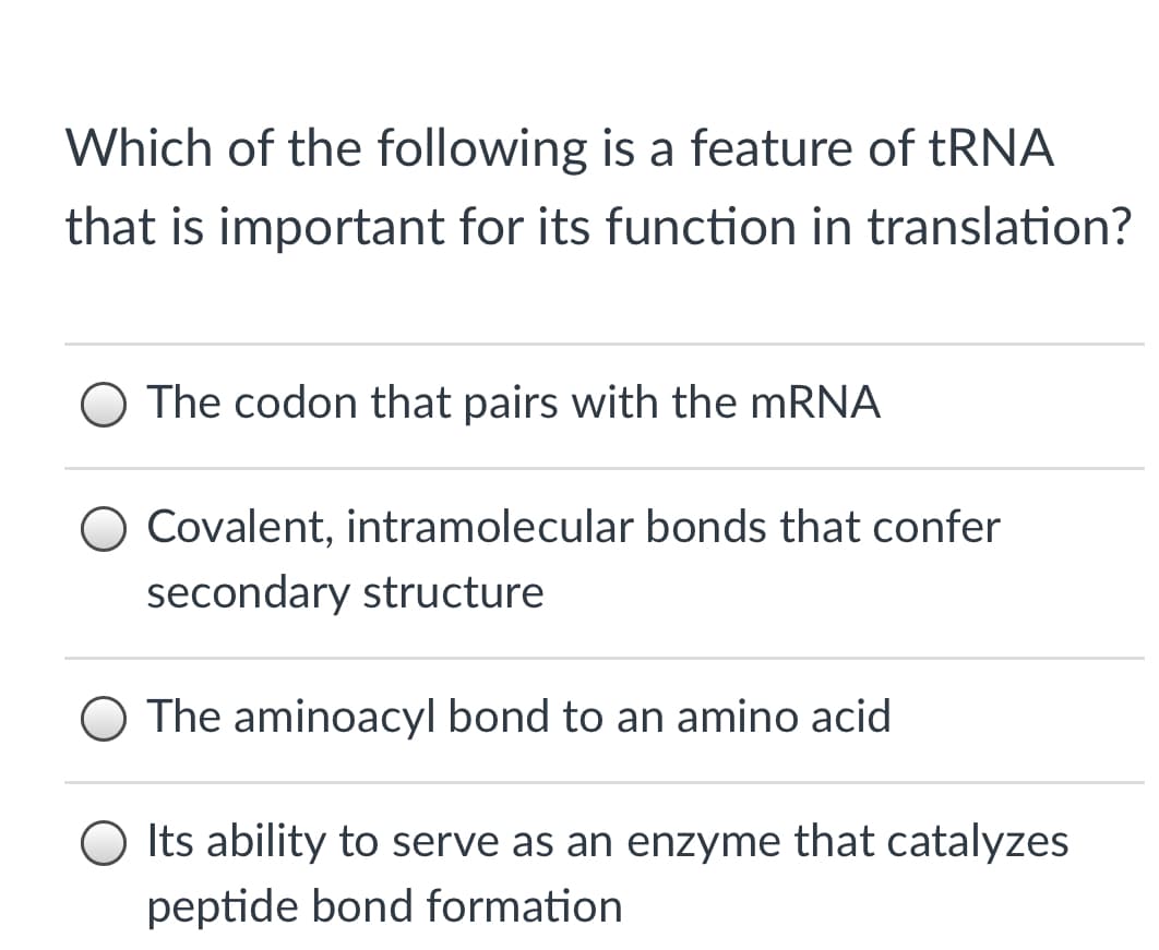 Which of the following is a feature of tRNA
that is important for its function in translation?
O The codon that pairs with the mRNA
Covalent, intramolecular bonds that confer
secondary structure
O The aminoacyl bond to an amino acid
O Its ability to serve as an enzyme that catalyzes
peptide bond formation
