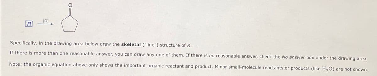 R
[0]
Specifically, in the drawing area below draw the skeletal ("line") structure of R.
If there is more than one reasonable answer, you can draw any one of them. If there is no reasonable answer, check the No answer box under the drawing area.
Note: the organic equation above only shows the important organic reactant and product. Minor small-molecule reactants or products (like H₂O) are not shown.