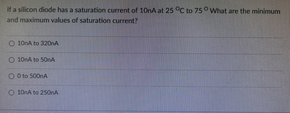 If a silicon diode has a saturation current of 10nA at 25 C to 75° What are the minimum
and maximum values of saturation current?
10NA to 320NA
10nA to 50nA
O 0 to 500A
O 10nA to 250nA
