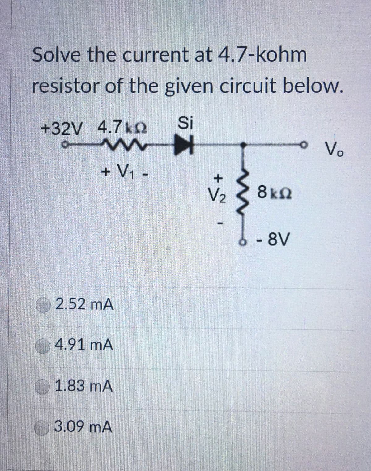 Solve the current at 4.7-kohm
resistor of the given circuit below.
+32V 4.7k
Si
Vo
+ V1 -
V2
8kn
- 8V
O 2.52 mA
4.91 mA
1.83 mA
3.09 mA
