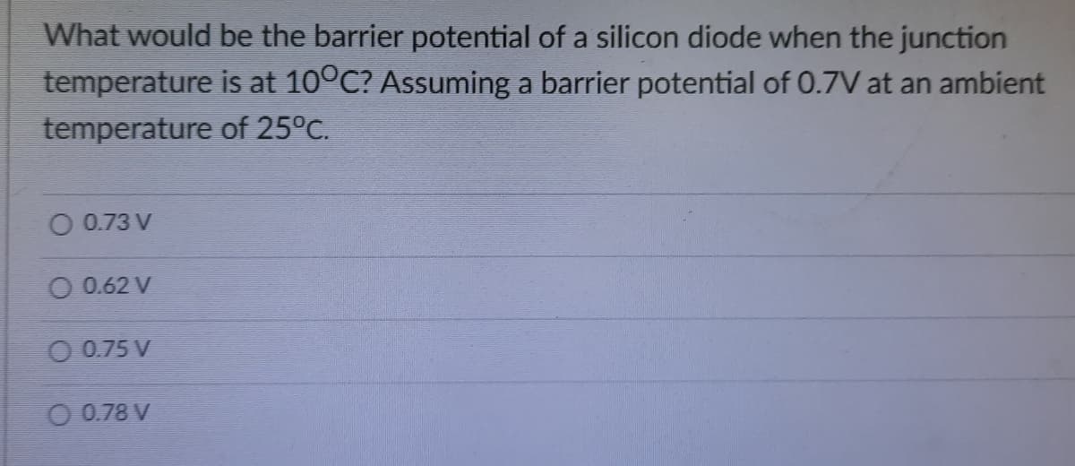 What would be the barrier potential of a silicon diode when the junction
temperature is at 10°C? Assuming a barrier potential of 0.7V at an ambient
temperature of 25°C.
O 0.73 V
O 0.62 V
O 0.75 V
O 0.78 V
