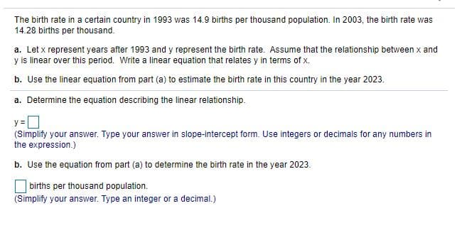 The birth rate in a certain country in 1993 was 14.9 births per thousand population. In 2003, the birth rate was
14.28 births per thousand.
a. Let x represent years after 1993 and y represent the birth rate. Assume that the relationship between x and
y is linear over this period. Write a linear equation that relates y in terms of x.
b. Use the linear equation from part (a) to estimate the birth rate in this country in the year 2023.
a. Determine the equation describing the linear relationship.
y=
(Simplify your answer. Type your answer in slope-intercept form. Use integers or decimals for any numbers in
the expression.)
b. Use the equation from part (a) to determine the bir
rate in the year 2023
births per thousand population.
(Simplify your answer. Type an integer or a decimal.)
