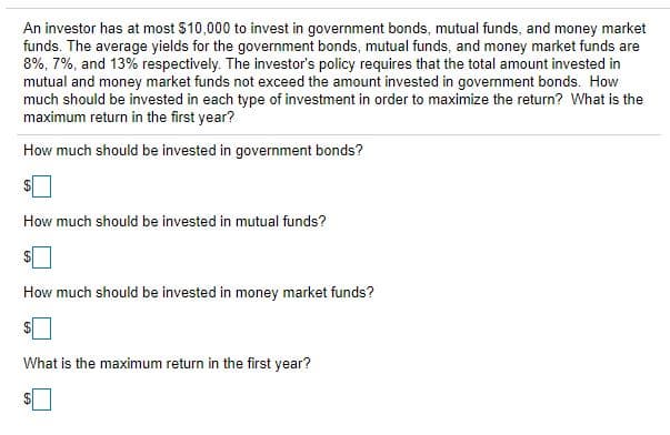 An investor has at most $10,000 to invest in government bonds, mutual funds, and money market
funds. The average yields for the government bonds, mutual funds, and money market funds are
8%, 7%, and 13% respectively. The investor's policy requires that the total amount invested in
mutual and money market funds not exceed the amount invested in government bonds. How
much should be invested in each type of investment in order to maximize the return? What is the
maximum return in the first year?
How much should be invested in government bonds?
How much should be invested in mutual funds?
How much should be invested in money market funds?
What is the maximum return in the first year?
