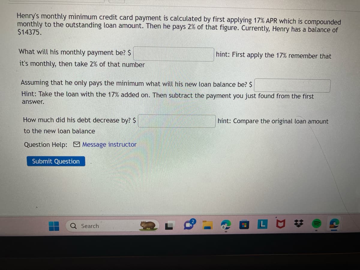 Henry's monthly minimum credit card payment is calculated by first applying 17% APR which is compounded
monthly to the outstanding loan amount. Then he pays 2% of that figure. Currently, Henry has a balance of
$14375.
What will his monthly payment be? $
it's monthly, then take 2% of that number
Assuming that he only pays the minimum what will his new loan balance be? $
Hint: Take the loan with the 17% added on. Then subtract the payment you just found from the first
answer.
How much did his debt decrease by? $
to the new loan balance
Question Help: Message instructor
Submit Question
hint: First apply the 17% remember that
Q Search
hint: Compare the original loan amount